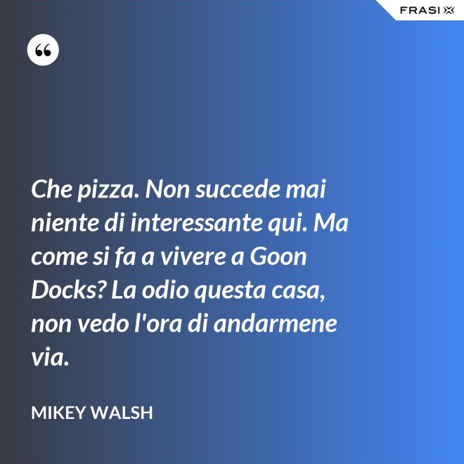Che pizza. Non succede mai niente di interessante qui. Ma come si fa a vivere a Goon Docks? La odio questa casa, non vedo l'ora di andarmene via. - Mikey Walsh