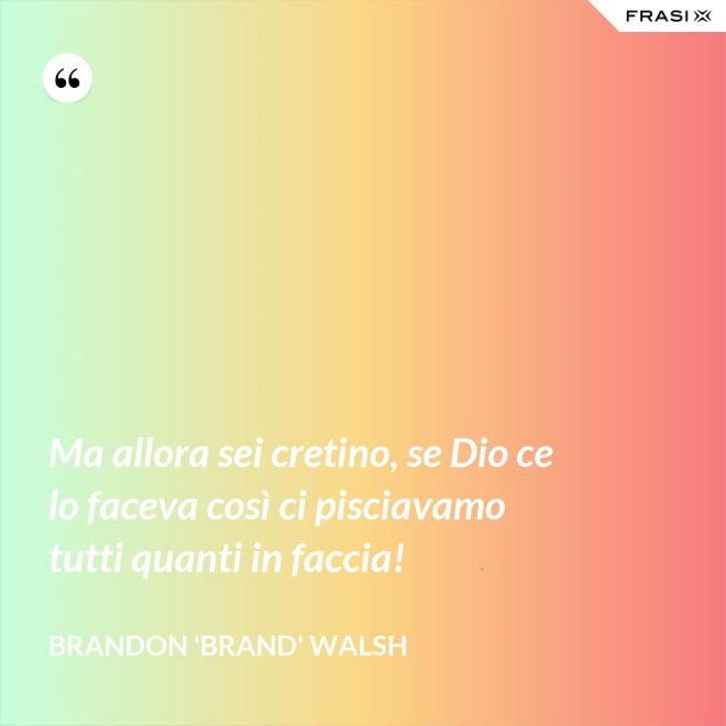 Ma allora sei cretino, se Dio ce lo faceva così ci pisciavamo tutti quanti in faccia! - Brandon 'Brand' Walsh