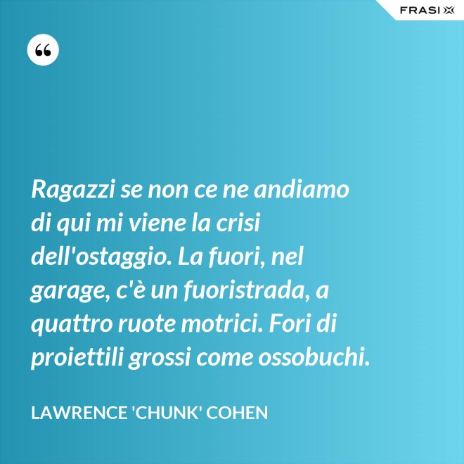Ragazzi se non ce ne andiamo di qui mi viene la crisi dell'ostaggio. La fuori, nel garage, c'è un fuoristrada, a quattro ruote motrici. Fori di proiettili grossi come ossobuchi. - Lawrence 'Chunk' Cohen