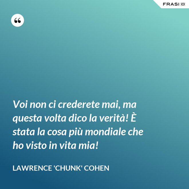 Voi non ci crederete mai, ma questa volta dico la verità! È stata la cosa più mondiale che ho visto in vita mia! - Lawrence 'Chunk' Cohen