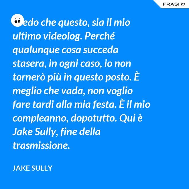 Credo che questo, sia il mio ultimo videolog. Perché qualunque cosa succeda stasera, in ogni caso, io non tornerò più in questo posto. È meglio che vada, non voglio fare tardi alla mia festa. È il mio compleanno, dopotutto. Qui è Jake Sully, fine della trasmissione. - Jake Sully