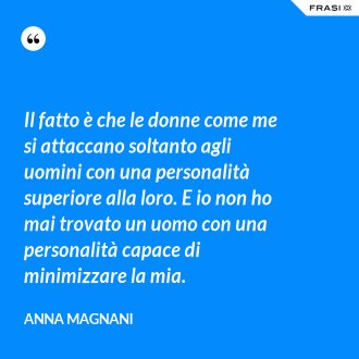 Il fatto è che le donne come me si attaccano soltanto agli uomini con una personalità superiore alla loro. E io non ho mai trovato un uomo con una personalità capace di minimizzare la mia. - Anna Magnani