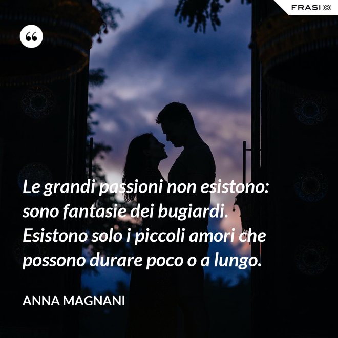 Le grandi passioni non esistono: sono fantasie dei bugiardi. Esistono solo i piccoli amori che possono durare poco o a lungo. - Anna Magnani