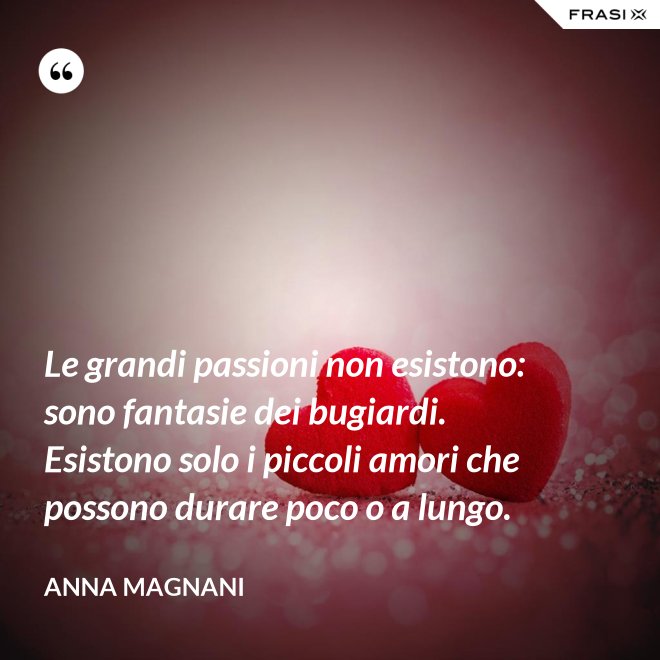 Le grandi passioni non esistono: sono fantasie dei bugiardi. Esistono solo i piccoli amori che possono durare poco o a lungo. - Anna Magnani