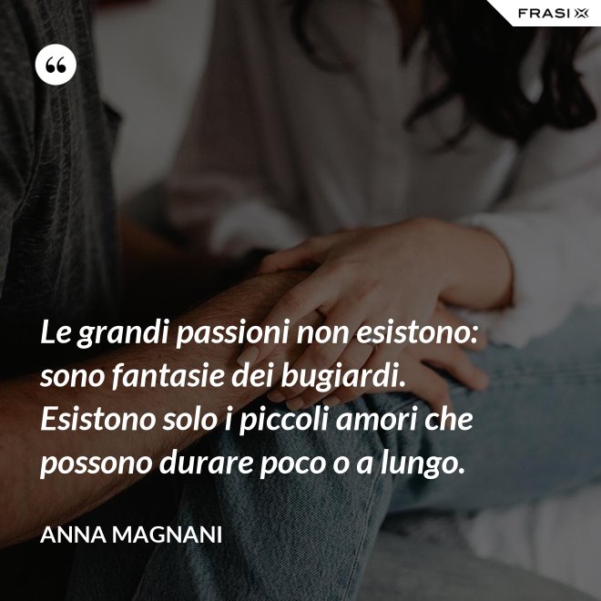 Le grandi passioni non esistono: sono fantasie dei bugiardi. Esistono solo i piccoli amori che possono durare poco o a lungo. - Anna Magnani