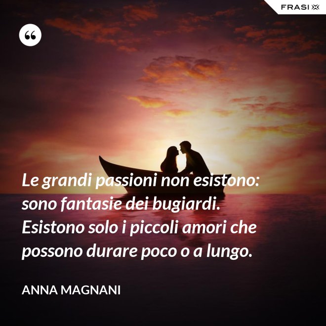 Le grandi passioni non esistono: sono fantasie dei bugiardi. Esistono solo i piccoli amori che possono durare poco o a lungo. - Anna Magnani
