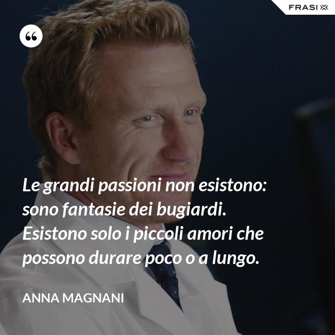 Le grandi passioni non esistono: sono fantasie dei bugiardi. Esistono solo i piccoli amori che possono durare poco o a lungo. - Anna Magnani