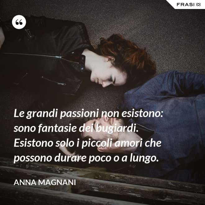 Le grandi passioni non esistono: sono fantasie dei bugiardi. Esistono solo i piccoli amori che possono durare poco o a lungo. - Anna Magnani