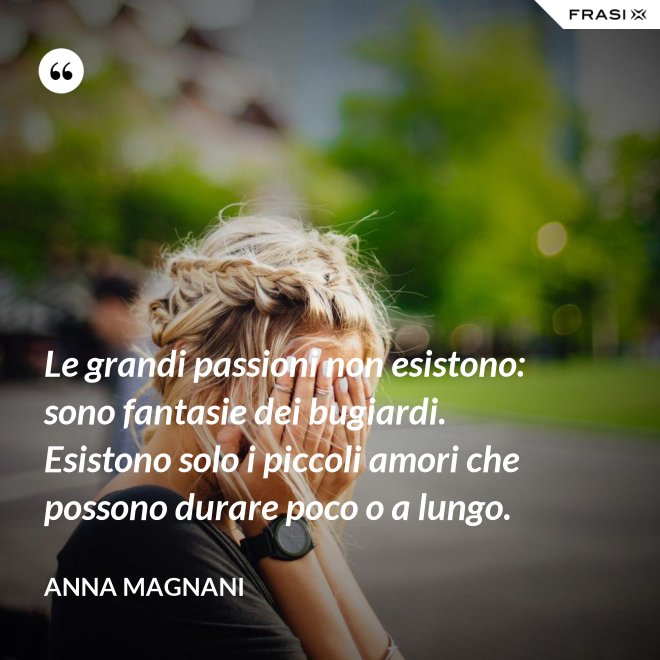Le grandi passioni non esistono: sono fantasie dei bugiardi. Esistono solo i piccoli amori che possono durare poco o a lungo. - Anna Magnani
