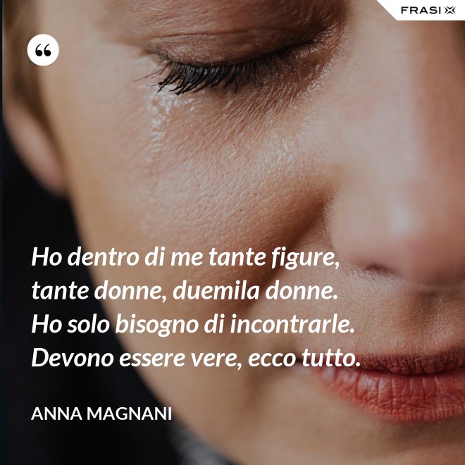 Ho dentro di me tante figure, tante donne, duemila donne. Ho solo bisogno di incontrarle. Devono essere vere, ecco tutto. - Anna Magnani