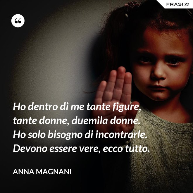 Ho dentro di me tante figure, tante donne, duemila donne. Ho solo bisogno di incontrarle. Devono essere vere, ecco tutto. - Anna Magnani