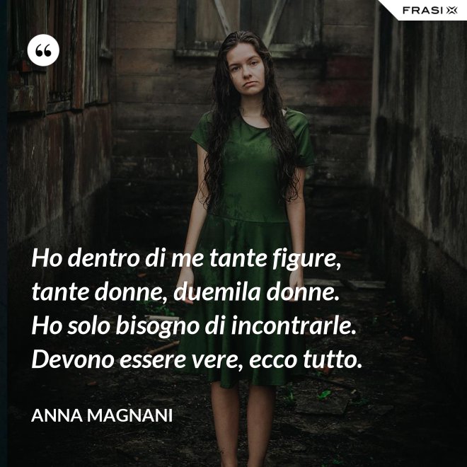Ho dentro di me tante figure, tante donne, duemila donne. Ho solo bisogno di incontrarle. Devono essere vere, ecco tutto. - Anna Magnani