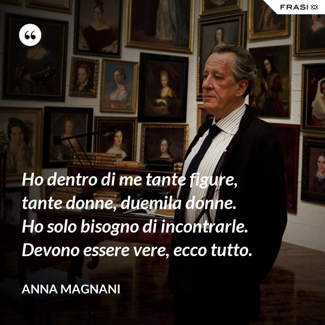 Ho dentro di me tante figure, tante donne, duemila donne. Ho solo bisogno di incontrarle. Devono essere vere, ecco tutto. - Anna Magnani