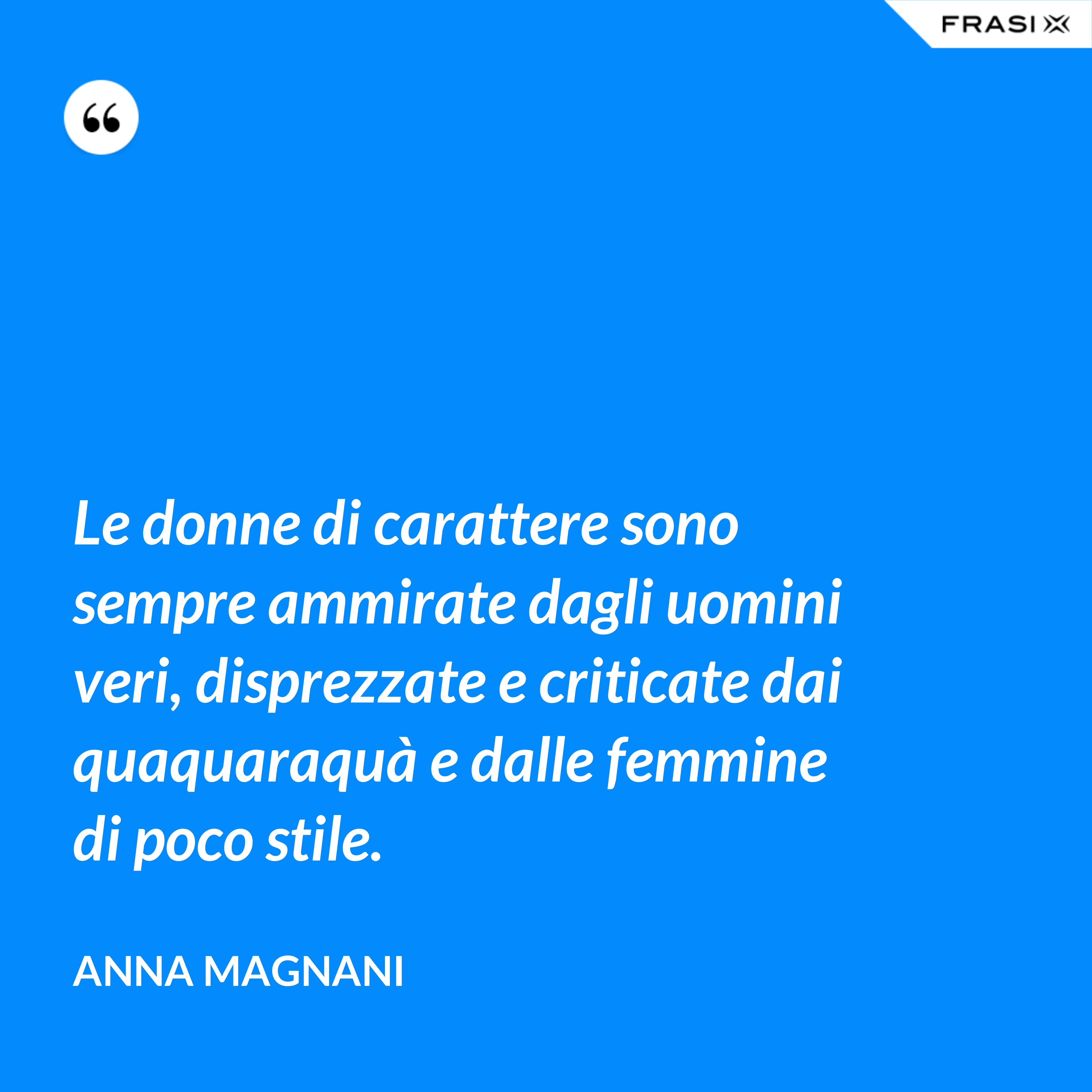 Le donne di carattere sono sempre ammirate dagli uomini veri, disprezzate e criticate dai quaquaraquà e dalle femmine di poco stile. - Anna Magnani