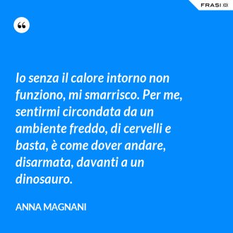 Io senza il calore intorno non funziono, mi smarrisco. Per me, sentirmi circondata da un ambiente freddo, di cervelli e basta, è come dover andare, disarmata, davanti a un dinosauro. - Anna Magnani