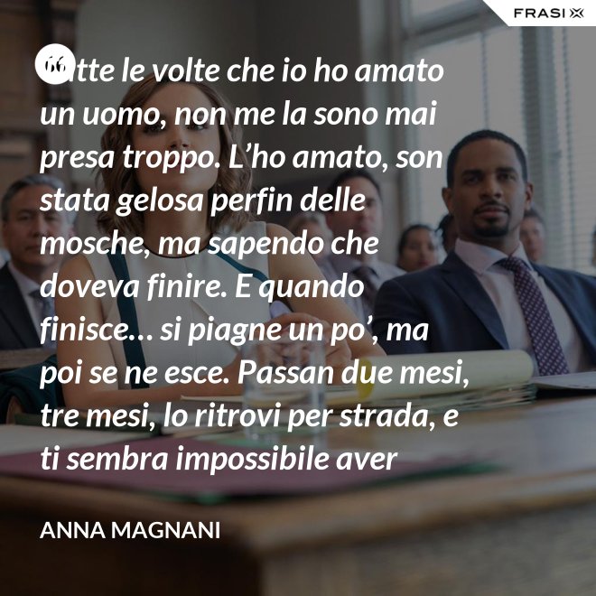 Tutte le volte che io ho amato un uomo, non me la sono mai presa troppo. L’ho amato, son stata gelosa perfin delle mosche, ma sapendo che doveva finire. E quando finisce… si piagne un po’, ma poi se ne esce. Passan due mesi, tre mesi, lo ritrovi per strada, e ti sembra impossibile aver sprecato il sonno e le lacrime dietro di lui. - Anna Magnani