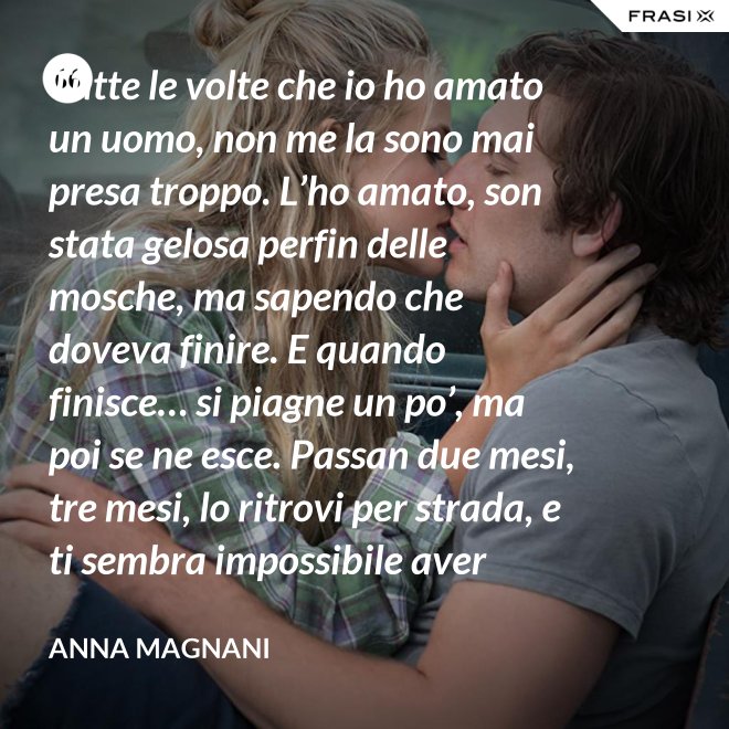 Tutte le volte che io ho amato un uomo, non me la sono mai presa troppo. L’ho amato, son stata gelosa perfin delle mosche, ma sapendo che doveva finire. E quando finisce… si piagne un po’, ma poi se ne esce. Passan due mesi, tre mesi, lo ritrovi per strada, e ti sembra impossibile aver sprecato il sonno e le lacrime dietro di lui. - Anna Magnani