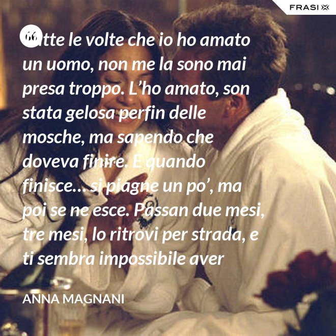 Tutte le volte che io ho amato un uomo, non me la sono mai presa troppo. L’ho amato, son stata gelosa perfin delle mosche, ma sapendo che doveva finire. E quando finisce… si piagne un po’, ma poi se ne esce. Passan due mesi, tre mesi, lo ritrovi per strada, e ti sembra impossibile aver sprecato il sonno e le lacrime dietro di lui. - Anna Magnani