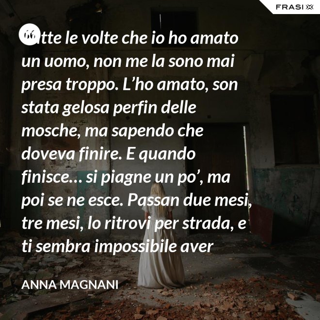 Tutte le volte che io ho amato un uomo, non me la sono mai presa troppo. L’ho amato, son stata gelosa perfin delle mosche, ma sapendo che doveva finire. E quando finisce… si piagne un po’, ma poi se ne esce. Passan due mesi, tre mesi, lo ritrovi per strada, e ti sembra impossibile aver sprecato il sonno e le lacrime dietro di lui. - Anna Magnani