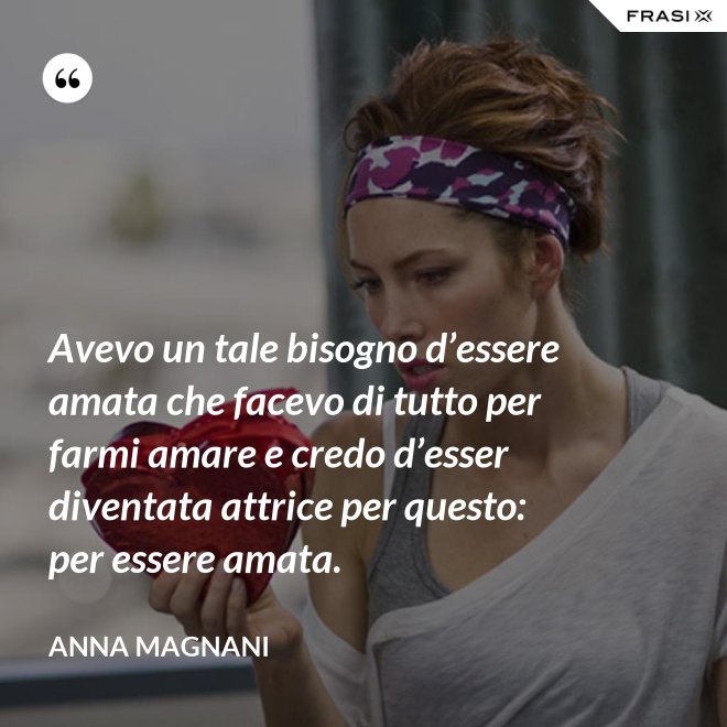 Avevo un tale bisogno d’essere amata che facevo di tutto per farmi amare e credo d’esser diventata attrice per questo: per essere amata. - Anna Magnani