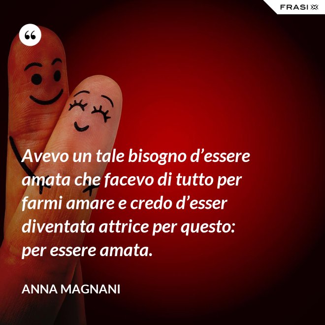 Avevo un tale bisogno d’essere amata che facevo di tutto per farmi amare e credo d’esser diventata attrice per questo: per essere amata. - Anna Magnani