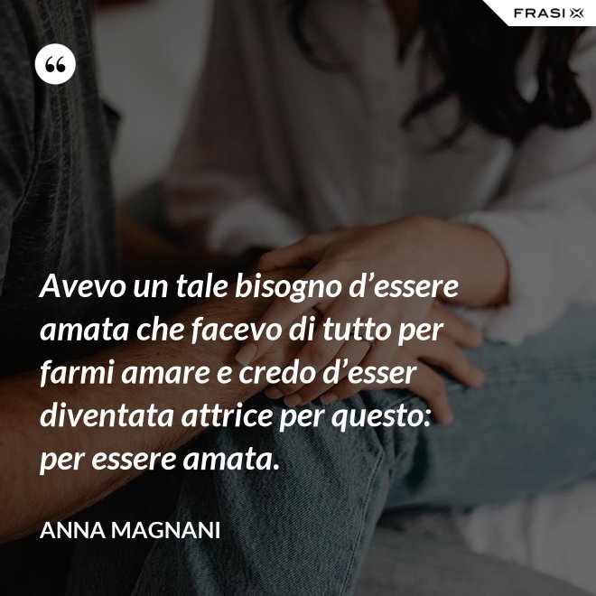 Avevo un tale bisogno d’essere amata che facevo di tutto per farmi amare e credo d’esser diventata attrice per questo: per essere amata. - Anna Magnani