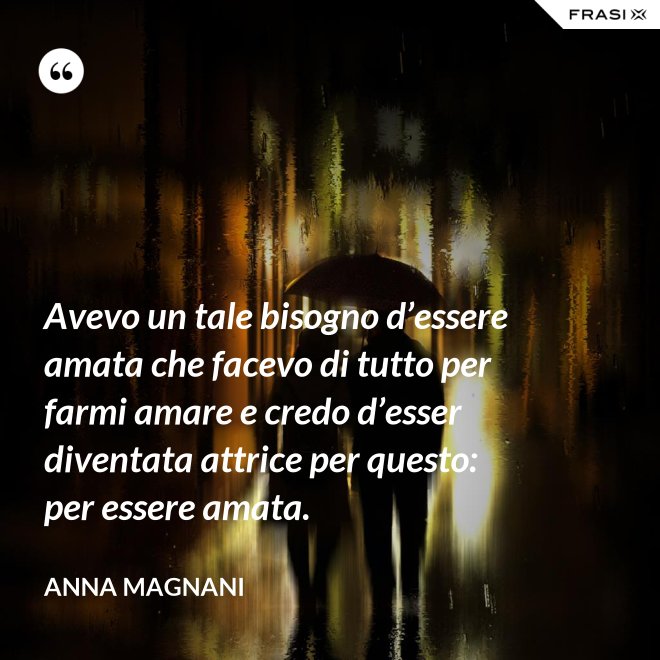Avevo un tale bisogno d’essere amata che facevo di tutto per farmi amare e credo d’esser diventata attrice per questo: per essere amata. - Anna Magnani