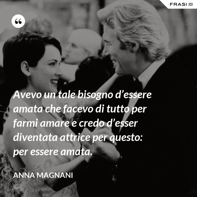 Avevo un tale bisogno d’essere amata che facevo di tutto per farmi amare e credo d’esser diventata attrice per questo: per essere amata. - Anna Magnani