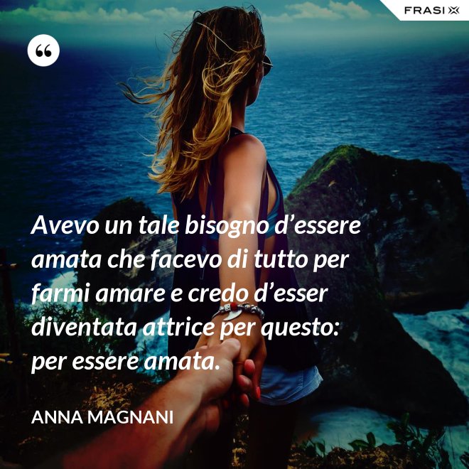 Avevo un tale bisogno d’essere amata che facevo di tutto per farmi amare e credo d’esser diventata attrice per questo: per essere amata. - Anna Magnani