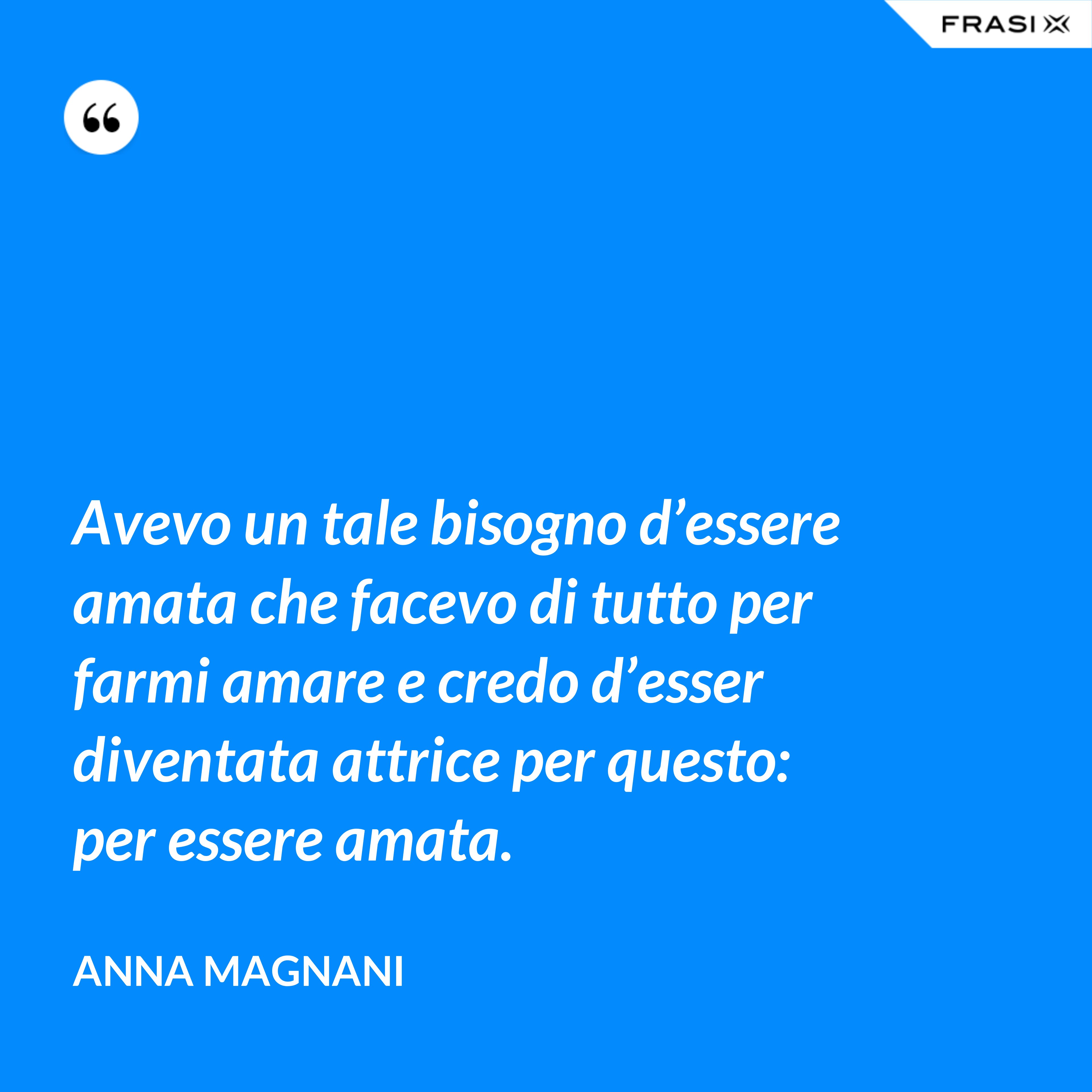 Avevo un tale bisogno d’essere amata che facevo di tutto per farmi amare e credo d’esser diventata attrice per questo: per essere amata. - Anna Magnani