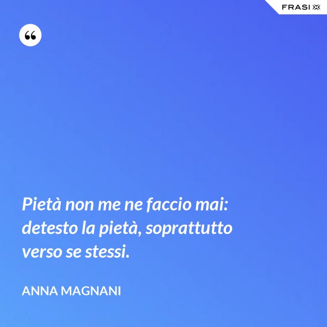 Pietà non me ne faccio mai: detesto la pietà, soprattutto verso se stessi. - Anna Magnani
