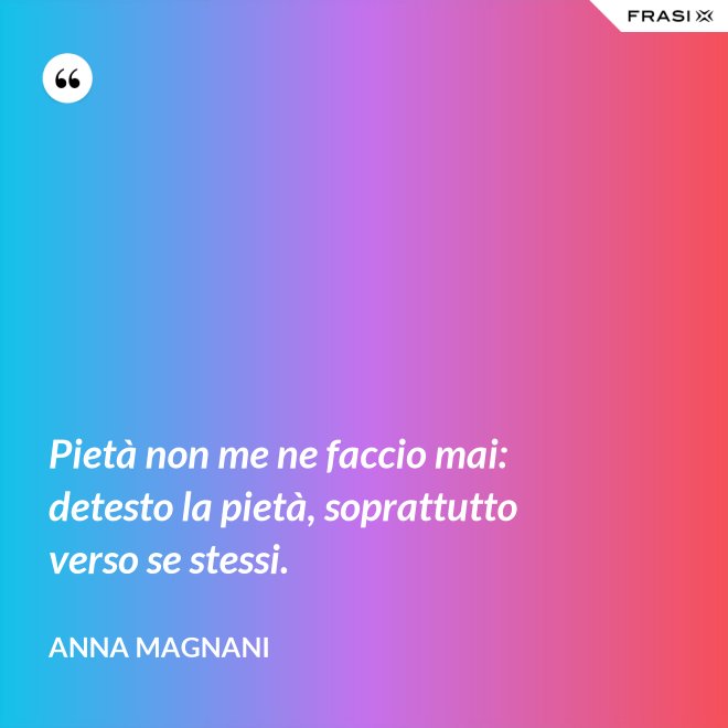 Pietà non me ne faccio mai: detesto la pietà, soprattutto verso se stessi. - Anna Magnani