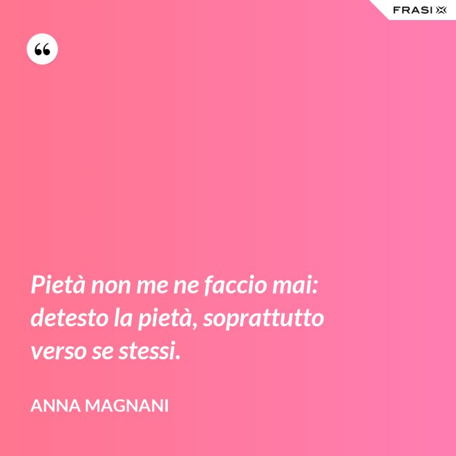 Pietà non me ne faccio mai: detesto la pietà, soprattutto verso se stessi. - Anna Magnani