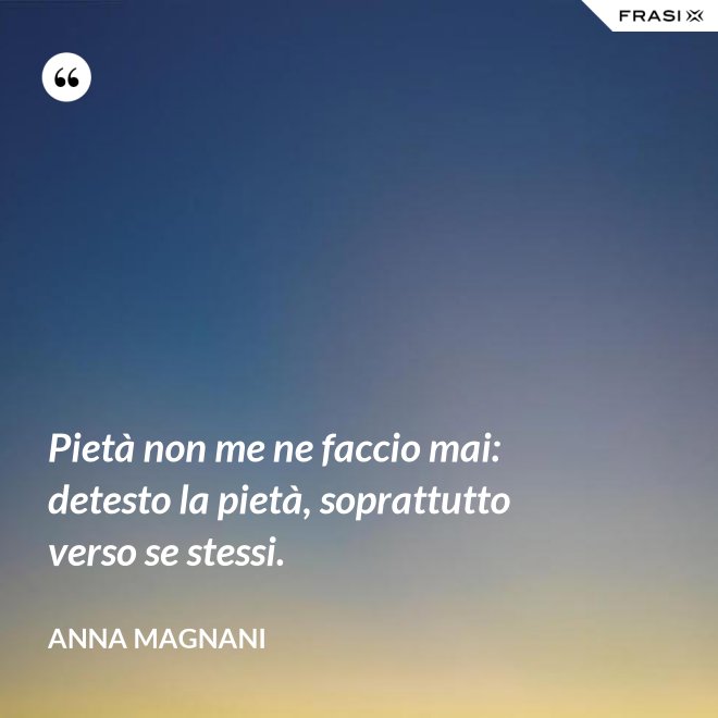 Pietà non me ne faccio mai: detesto la pietà, soprattutto verso se stessi. - Anna Magnani