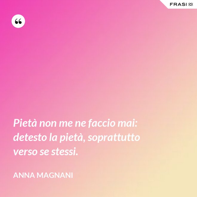 Pietà non me ne faccio mai: detesto la pietà, soprattutto verso se stessi. - Anna Magnani