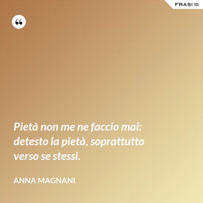 Pietà non me ne faccio mai: detesto la pietà, soprattutto verso se stessi. - Anna Magnani