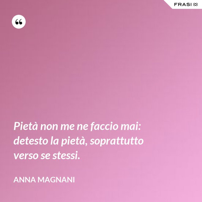 Pietà non me ne faccio mai: detesto la pietà, soprattutto verso se stessi. - Anna Magnani