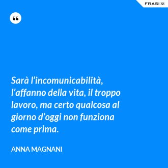 Sarà l’incomunicabilità, l’affanno della vita, il troppo lavoro, ma certo qualcosa al giorno d’oggi non funziona come prima. - Anna Magnani