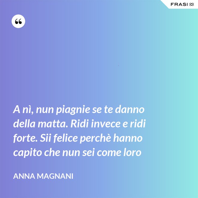 A nì, nun piagnie se te danno della matta. Ridi invece e ridi forte. Sii felice perchè hanno capito che nun sei come loro - Anna Magnani