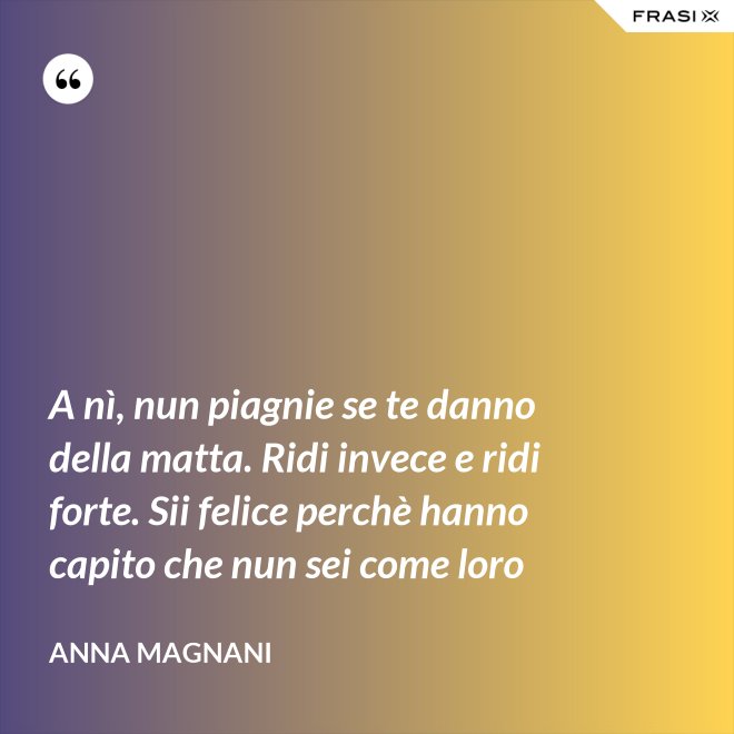 A nì, nun piagnie se te danno della matta. Ridi invece e ridi forte. Sii felice perchè hanno capito che nun sei come loro - Anna Magnani