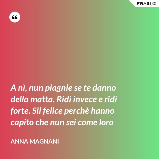 A nì, nun piagnie se te danno della matta. Ridi invece e ridi forte. Sii felice perchè hanno capito che nun sei come loro - Anna Magnani