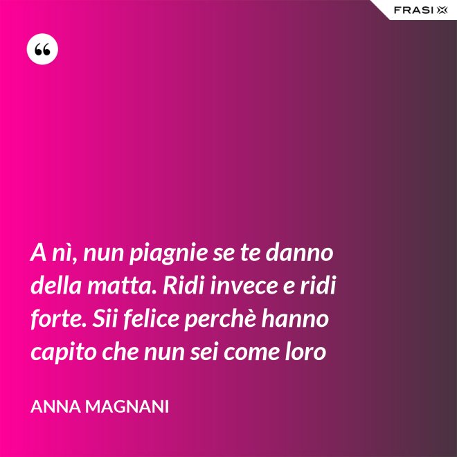 A nì, nun piagnie se te danno della matta. Ridi invece e ridi forte. Sii felice perchè hanno capito che nun sei come loro - Anna Magnani