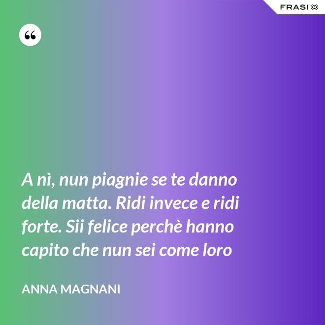 A nì, nun piagnie se te danno della matta. Ridi invece e ridi forte. Sii felice perchè hanno capito che nun sei come loro - Anna Magnani
