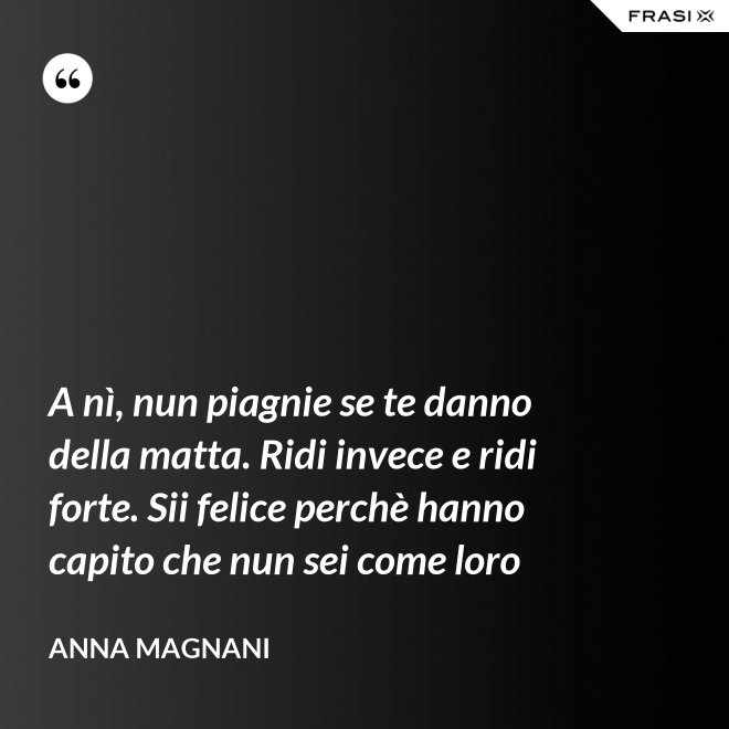 A nì, nun piagnie se te danno della matta. Ridi invece e ridi forte. Sii felice perchè hanno capito che nun sei come loro - Anna Magnani