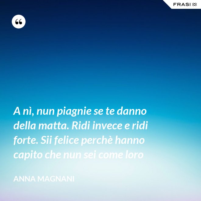 A nì, nun piagnie se te danno della matta. Ridi invece e ridi forte. Sii felice perchè hanno capito che nun sei come loro - Anna Magnani