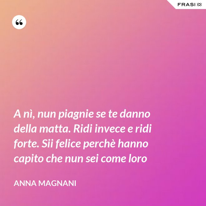 A nì, nun piagnie se te danno della matta. Ridi invece e ridi forte. Sii felice perchè hanno capito che nun sei come loro - Anna Magnani