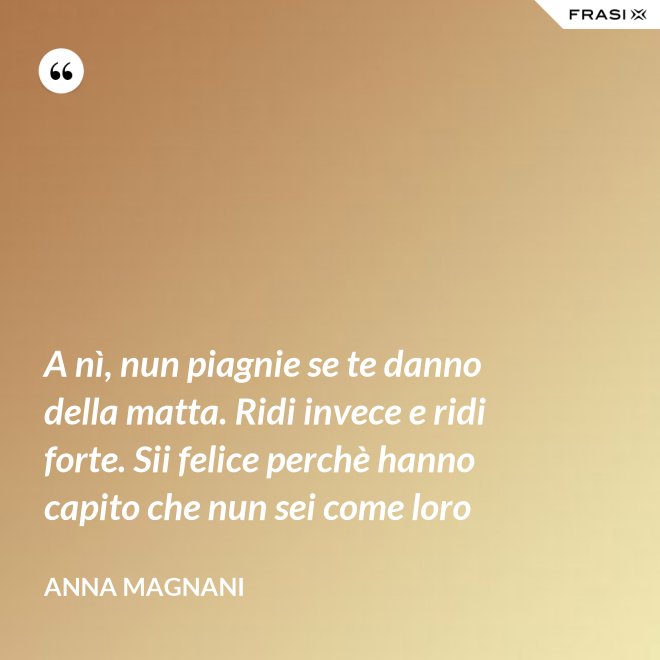 A nì, nun piagnie se te danno della matta. Ridi invece e ridi forte. Sii felice perchè hanno capito che nun sei come loro - Anna Magnani