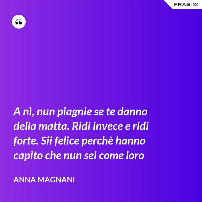 A nì, nun piagnie se te danno della matta. Ridi invece e ridi forte. Sii felice perchè hanno capito che nun sei come loro - Anna Magnani