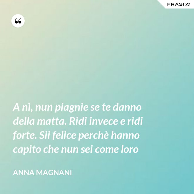 A nì, nun piagnie se te danno della matta. Ridi invece e ridi forte. Sii felice perchè hanno capito che nun sei come loro - Anna Magnani