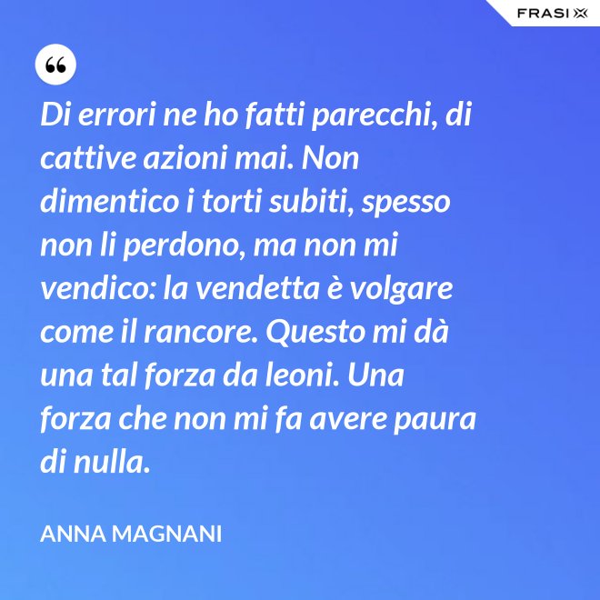 Di errori ne ho fatti parecchi, di cattive azioni mai. Non dimentico i torti subiti, spesso non li perdono, ma non mi vendico: la vendetta è volgare come il rancore. Questo mi dà una tal forza da leoni. Una forza che non mi fa avere paura di nulla. - Anna Magnani